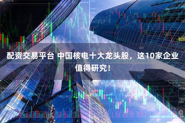 配资交易平台 中国核电十大龙头股，这10家企业值得研究！