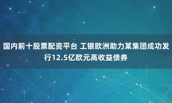 国内前十股票配资平台 工银欧洲助力某集团成功发行12.5亿欧元高收益债券