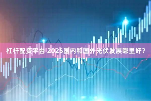 杠杆配资平台 2025国内和国外光伏发展哪里好？