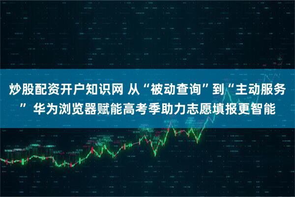 炒股配资开户知识网 从“被动查询”到“主动服务” 华为浏览器赋能高考季助力志愿填报更智能