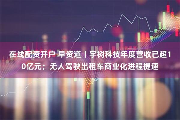 在线配资开户 早资道丨宇树科技年度营收已超10亿元；无人驾驶出租车商业化进程提速