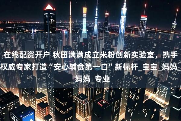 在线配资开户 秋田满满成立米粉创新实验室，携手四大权威专家打造“安心辅食第一口”新标杆_宝宝_妈妈_专业