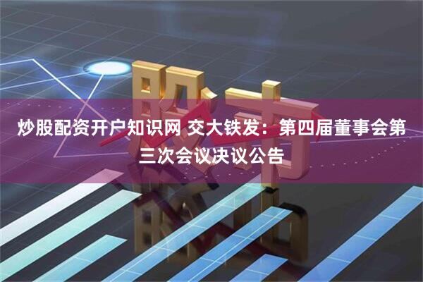 炒股配资开户知识网 交大铁发：第四届董事会第三次会议决议公告