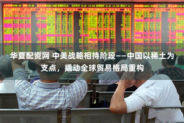 华夏配资网 中美战略相持阶段——中国以稀土为支点，撬动全球贸易格局重构