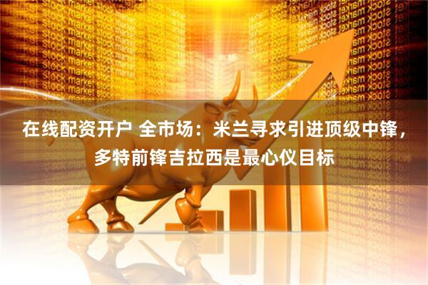 在线配资开户 全市场：米兰寻求引进顶级中锋，多特前锋吉拉西是最心仪目标