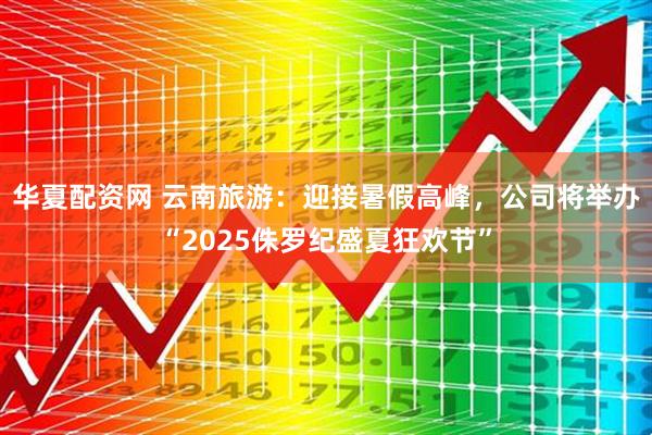华夏配资网 云南旅游：迎接暑假高峰，公司将举办“2025侏罗纪盛夏狂欢节”