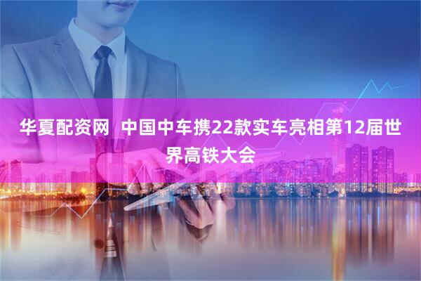 华夏配资网  中国中车携22款实车亮相第12届世界高铁大会