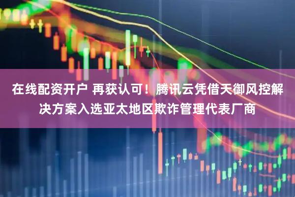 在线配资开户 再获认可！腾讯云凭借天御风控解决方案入选亚太地区欺诈管理代表厂商