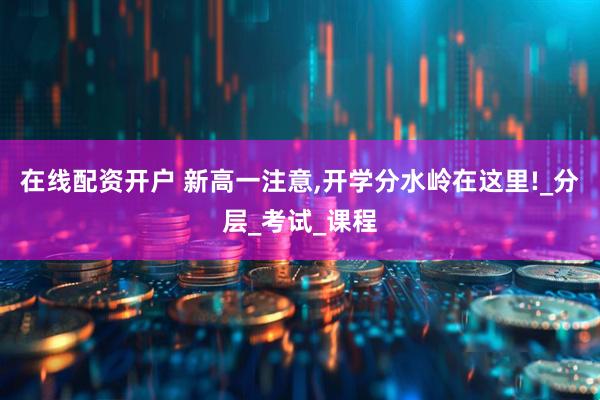 在线配资开户 新高一注意,开学分水岭在这里!_分层_考试_课程