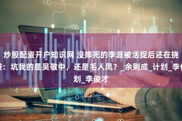 炒股配资开户知识网 没摔死的李涯被活捉后还在挠脑袋：坑我的是吴敬中，还是毛人凤？_余则成_计划_李俊才