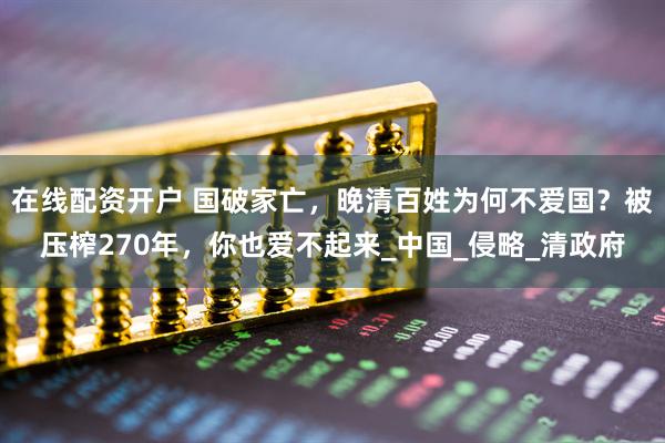 在线配资开户 国破家亡，晚清百姓为何不爱国？被压榨270年，你也爱不起来_中国_侵略_清政府