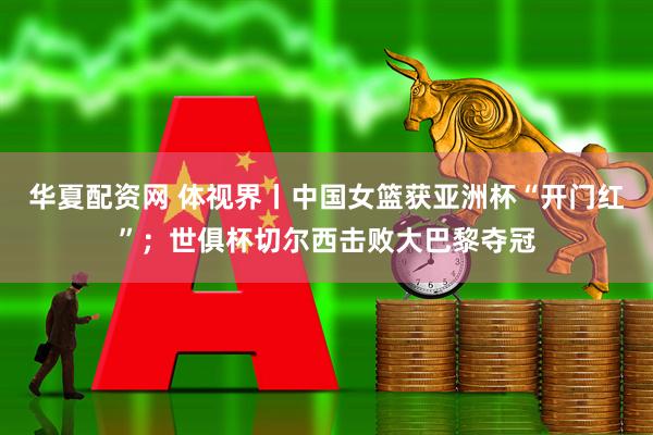 华夏配资网 体视界丨中国女篮获亚洲杯“开门红”；世俱杯切尔西击败大巴黎夺冠