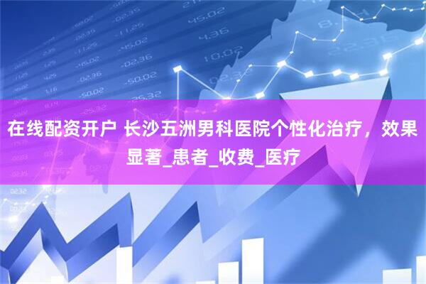 在线配资开户 长沙五洲男科医院个性化治疗，效果显著_患者_收费_医疗