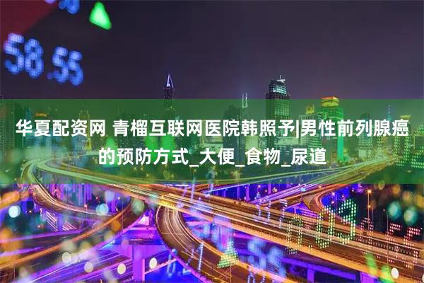 华夏配资网 青榴互联网医院韩照予|男性前列腺癌的预防方式_大便_食物_尿道