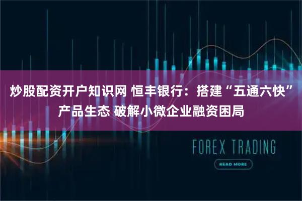 炒股配资开户知识网 恒丰银行：搭建“五通六快”产品生态 破解小微企业融资困局