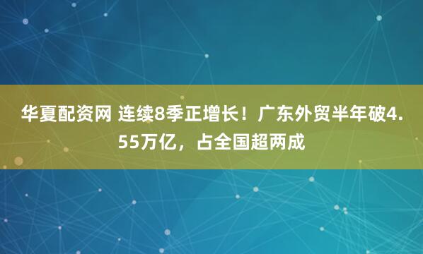 华夏配资网 连续8季正增长！广东外贸半年破4.55万亿，占全国超两成