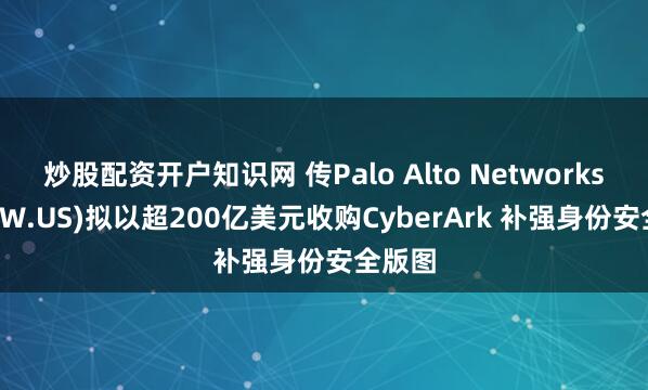 炒股配资开户知识网 传Palo Alto Networks(PANW.US)拟以超200亿美元收购CyberArk 补强身份安全版图
