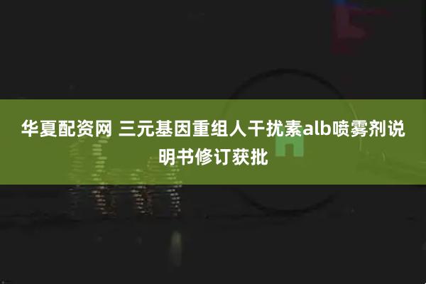 华夏配资网 三元基因重组人干扰素alb喷雾剂说明书修订获批