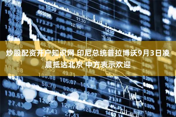 炒股配资开户知识网 印尼总统普拉博沃9月3日凌晨抵达北京 中方表示欢迎