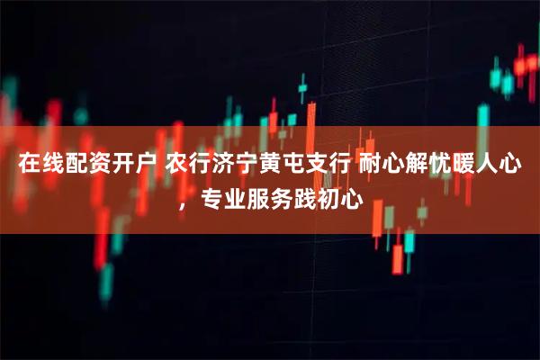 在线配资开户 农行济宁黄屯支行 耐心解忧暖人心，专业服务践初心