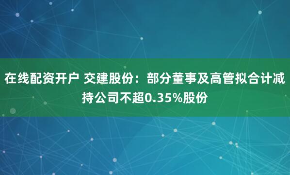 在线配资开户 交建股份:部分董事及高管拟合计减持公司不超0.35%股份