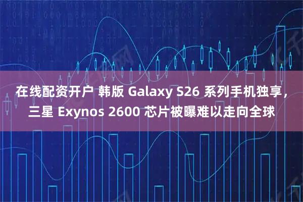 在线配资开户 韩版 Galaxy S26 系列手机独享，三星 Exynos 2600 芯片被曝难以走向全球