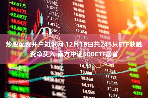 炒股配资开户知识网 12月18日共245只ETF获融资净买入 南方中证500ETF居首