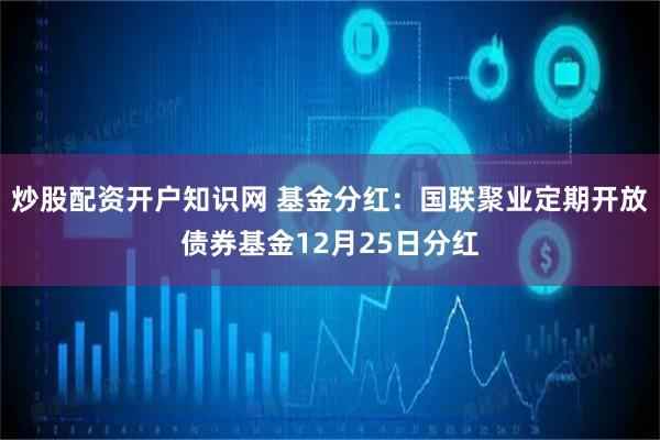炒股配资开户知识网 基金分红：国联聚业定期开放债券基金12月25日分红