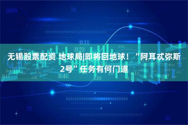 无锡股票配资 地球局|即将回地球!“阿耳忒弥斯2号”任务有何门道