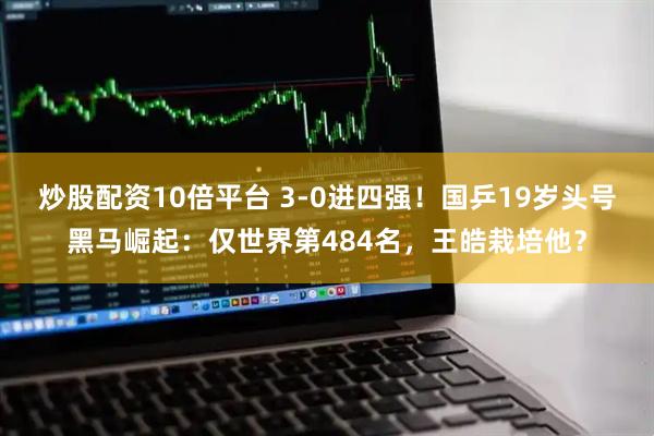 炒股配资10倍平台 3-0进四强！国乒19岁头号黑马崛起：仅世界第484名，王皓栽培他？