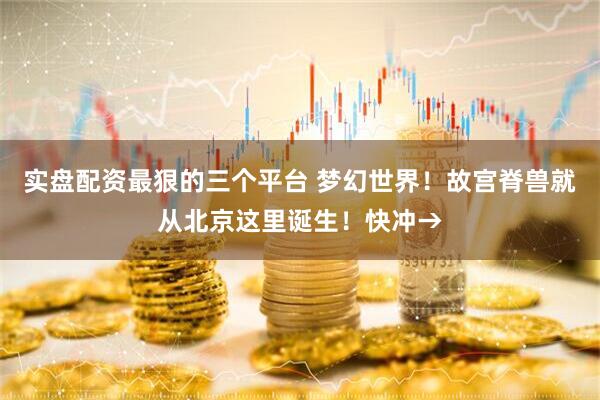 实盘配资最狠的三个平台 梦幻世界！故宫脊兽就从北京这里诞生！快冲→