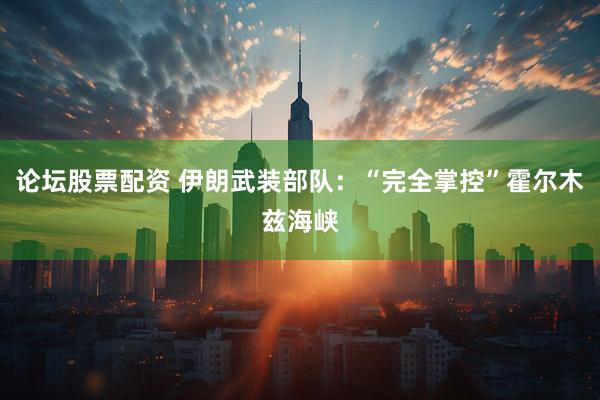 论坛股票配资 伊朗武装部队：“完全掌控”霍尔木兹海峡
