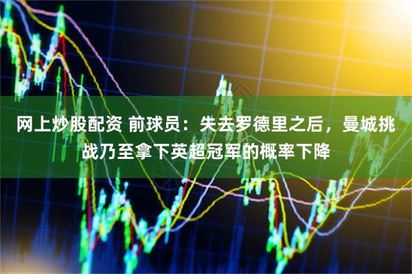 网上炒股配资 前球员：失去罗德里之后，曼城挑战乃至拿下英超冠军的概率下降