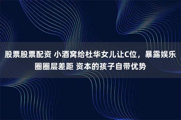 股票股票配资 小酒窝给杜华女儿让C位，暴露娱乐圈圈层差距 资本的孩子自带优势