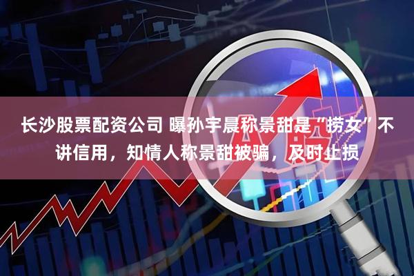 长沙股票配资公司 曝孙宇晨称景甜是“捞女”不讲信用，知情人称景甜被骗，及时止损